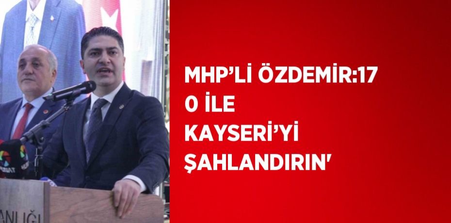 MHP’Lİ ÖZDEMİR:17 0 İLE KAYSERİ’Yİ ŞAHLANDIRIN'