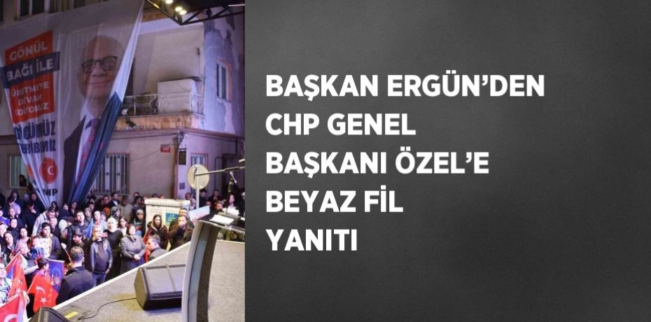 BAŞKAN ERGÜN’DEN CHP GENEL BAŞKANI ÖZEL’E BEYAZ FİL YANITI