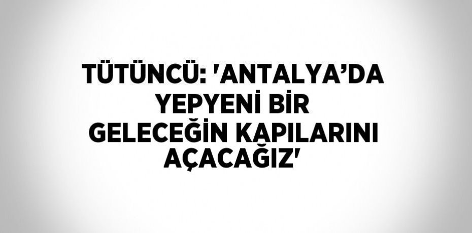 TÜTÜNCÜ: 'ANTALYA’DA YEPYENİ BİR GELECEĞİN KAPILARINI AÇACAĞIZ'