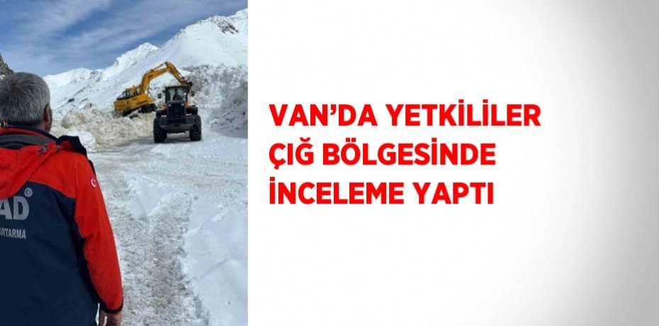 VAN’DA YETKİLİLER ÇIĞ BÖLGESİNDE İNCELEME YAPTI