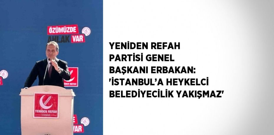 YENİDEN REFAH PARTİSİ GENEL BAŞKANI ERBAKAN: 'İSTANBUL’A HEYKELCİ BELEDİYECİLİK YAKIŞMAZ'