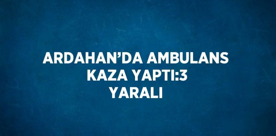 ARDAHAN’DA AMBULANS KAZA YAPTI:3 YARALI