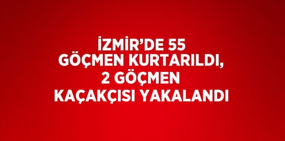 İZMİR’DE 55 GÖÇMEN KURTARILDI, 2 GÖÇMEN KAÇAKÇISI YAKALANDI