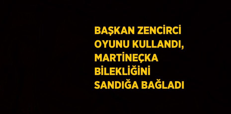 BAŞKAN ZENCİRCİ OYUNU KULLANDI, MARTİNEÇKA BİLEKLİĞİNİ SANDIĞA BAĞLADI