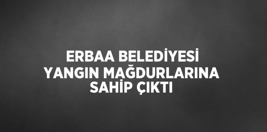 ERBAA BELEDİYESİ YANGIN MAĞDURLARINA SAHİP ÇIKTI