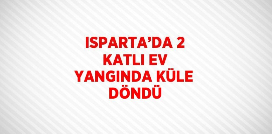 ISPARTA’DA 2 KATLI EV YANGINDA KÜLE DÖNDÜ