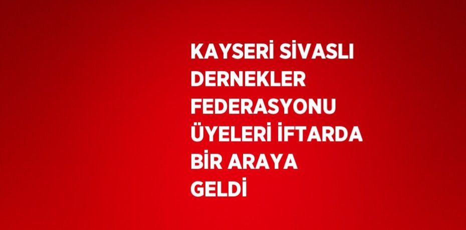 KAYSERİ SİVASLI DERNEKLER FEDERASYONU ÜYELERİ İFTARDA BİR ARAYA GELDİ