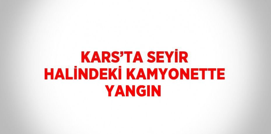 KARS’TA SEYİR HALİNDEKİ KAMYONETTE YANGIN