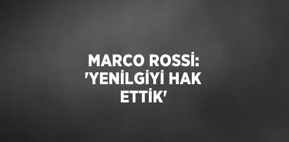 MARCO ROSSİ: 'YENİLGİYİ HAK ETTİK'