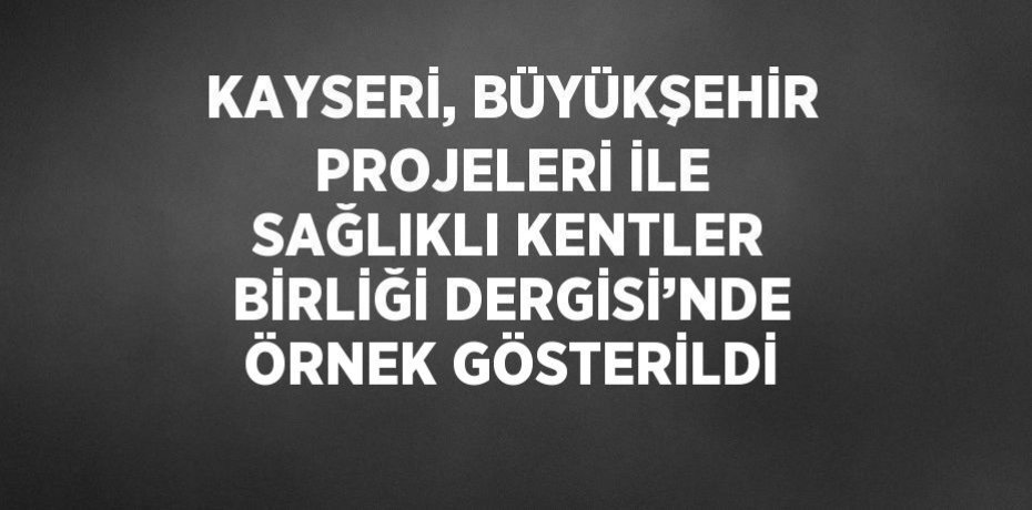 KAYSERİ, BÜYÜKŞEHİR PROJELERİ İLE SAĞLIKLI KENTLER BİRLİĞİ DERGİSİ’NDE ÖRNEK GÖSTERİLDİ