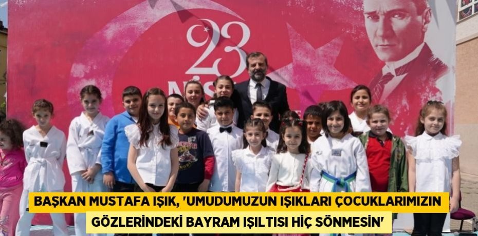 BAŞKAN MUSTAFA IŞIK, 'UMUDUMUZUN IŞIKLARI ÇOCUKLARIMIZIN GÖZLERİNDEKİ BAYRAM IŞILTISI HİÇ SÖNMESİN'