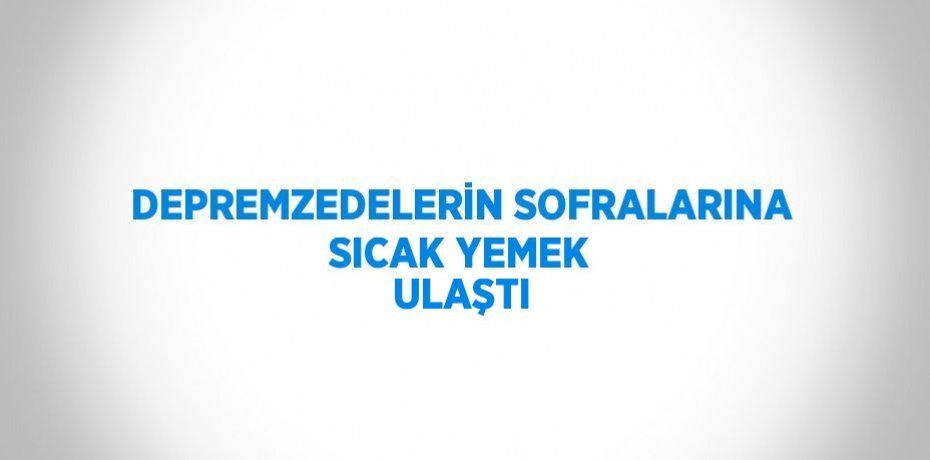 DEPREMZEDELERİN SOFRALARINA SICAK YEMEK ULAŞTI