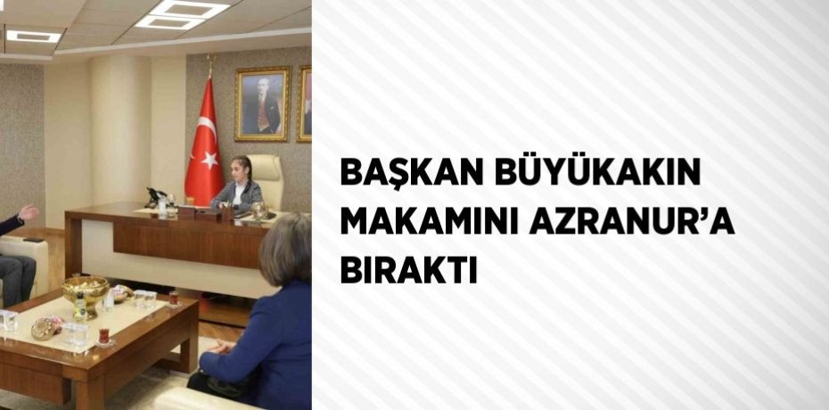 BAŞKAN BÜYÜKAKIN MAKAMINI AZRANUR’A BIRAKTI