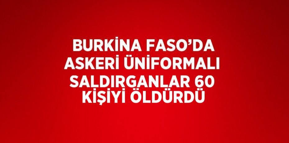 BURKİNA FASO’DA ASKERİ ÜNİFORMALI SALDIRGANLAR 60 KİŞİYİ ÖLDÜRDÜ