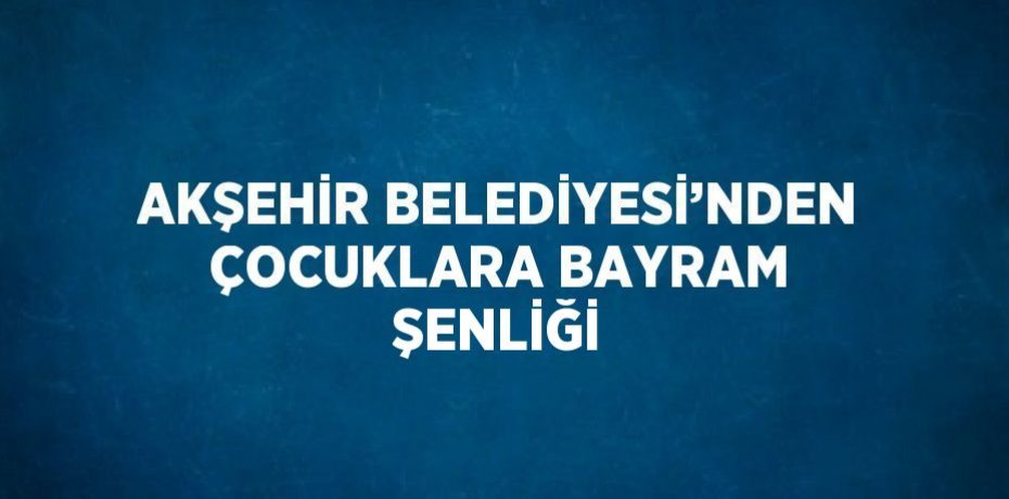 AKŞEHİR BELEDİYESİ’NDEN ÇOCUKLARA BAYRAM ŞENLİĞİ