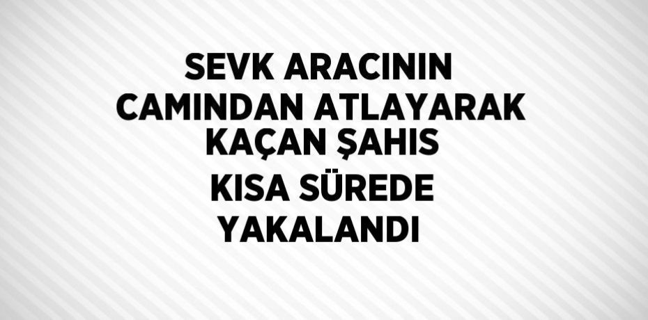 SEVK ARACININ CAMINDAN ATLAYARAK KAÇAN ŞAHIS KISA SÜREDE YAKALANDI