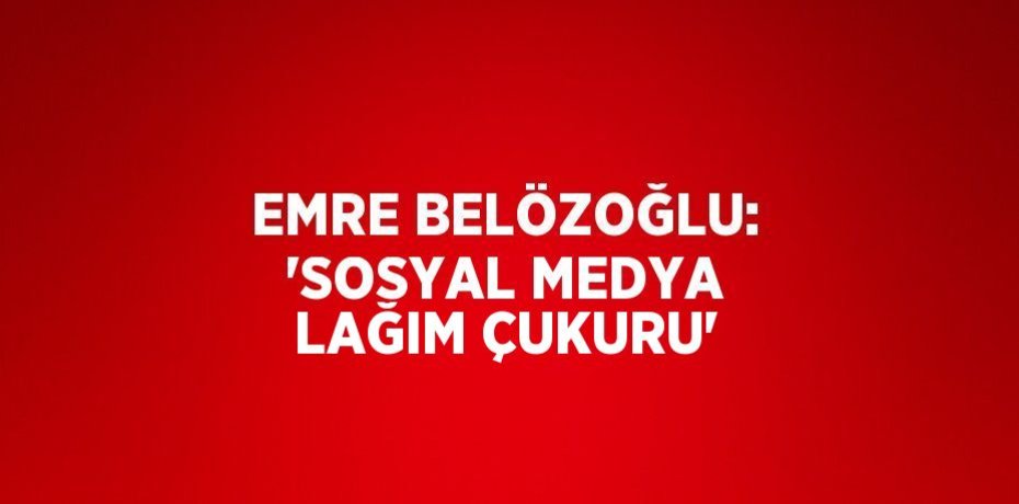 EMRE BELÖZOĞLU: 'SOSYAL MEDYA LAĞIM ÇUKURU'