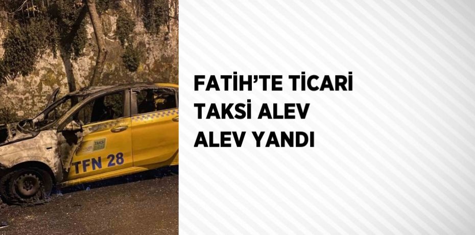 FATİH’TE TİCARİ TAKSİ ALEV ALEV YANDI