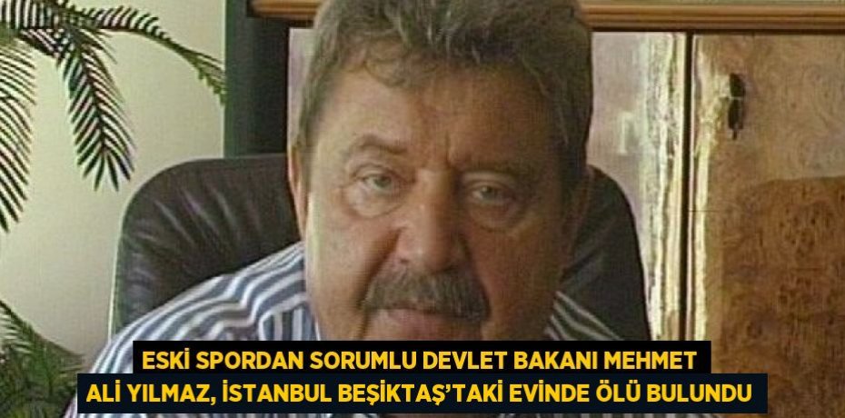 ESKİ SPORDAN SORUMLU DEVLET BAKANI MEHMET ALİ YILMAZ, İSTANBUL BEŞİKTAŞ’TAKİ EVİNDE ÖLÜ BULUNDU