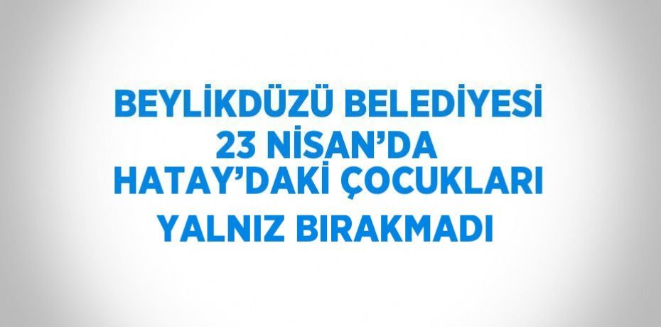 BEYLİKDÜZÜ BELEDİYESİ 23 NİSAN’DA HATAY’DAKİ ÇOCUKLARI YALNIZ BIRAKMADI