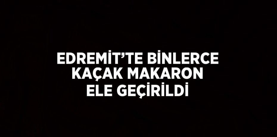 EDREMİT’TE BİNLERCE KAÇAK MAKARON ELE GEÇİRİLDİ