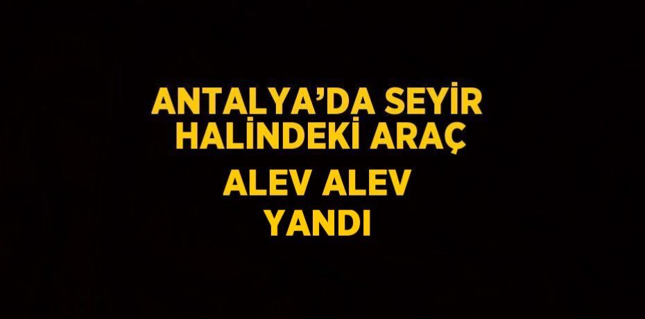 ANTALYA’DA SEYİR HALİNDEKİ ARAÇ ALEV ALEV YANDI