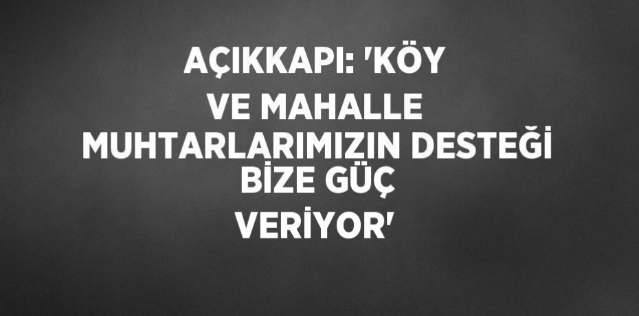AÇIKKAPI: 'KÖY VE MAHALLE MUHTARLARIMIZIN DESTEĞİ BİZE GÜÇ VERİYOR'