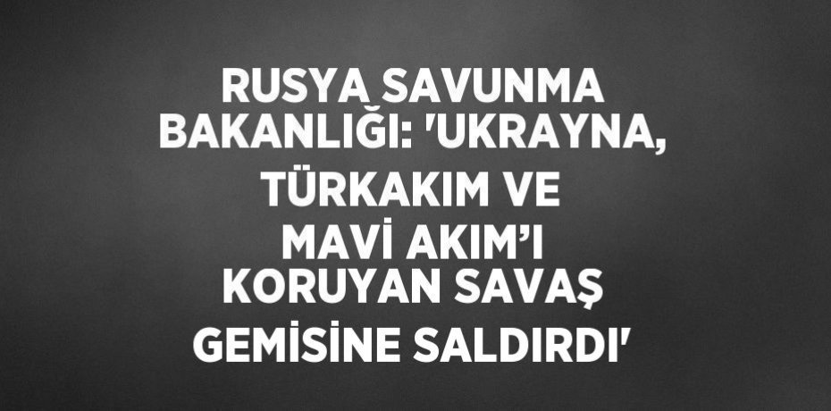 RUSYA SAVUNMA BAKANLIĞI: 'UKRAYNA, TÜRKAKIM VE MAVİ AKIM’I KORUYAN SAVAŞ GEMİSİNE SALDIRDI'