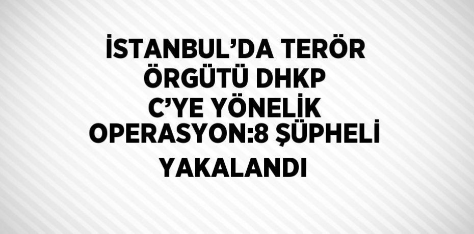 İSTANBUL’DA TERÖR ÖRGÜTÜ DHKP C’YE YÖNELİK OPERASYON:8 ŞÜPHELİ YAKALANDI