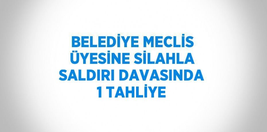BELEDİYE MECLİS ÜYESİNE SİLAHLA SALDIRI DAVASINDA 1 TAHLİYE