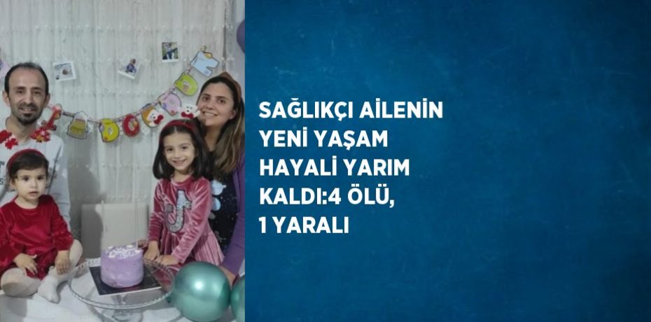 SAĞLIKÇI AİLENİN YENİ YAŞAM HAYALİ YARIM KALDI:4 ÖLÜ, 1 YARALI
