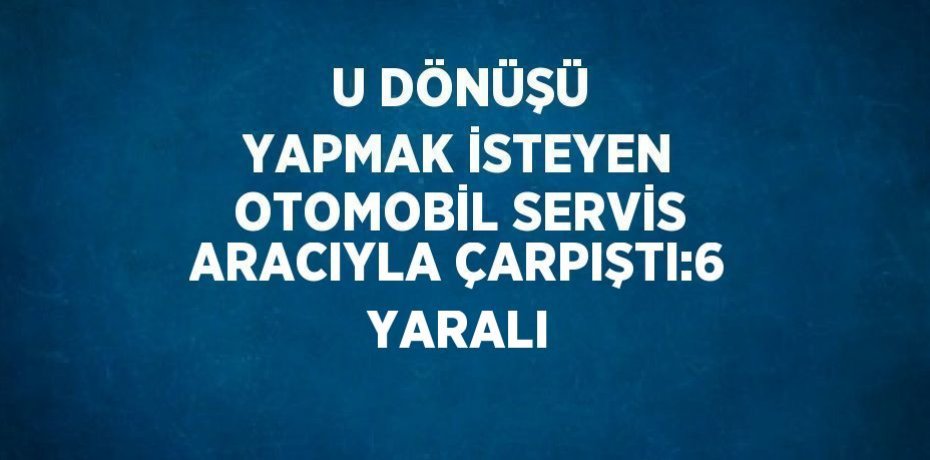 U DÖNÜŞÜ YAPMAK İSTEYEN OTOMOBİL SERVİS ARACIYLA ÇARPIŞTI:6 YARALI