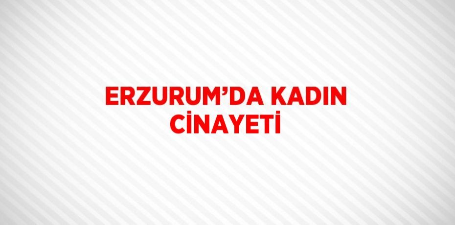 ERZURUM’DA KADIN CİNAYETİ