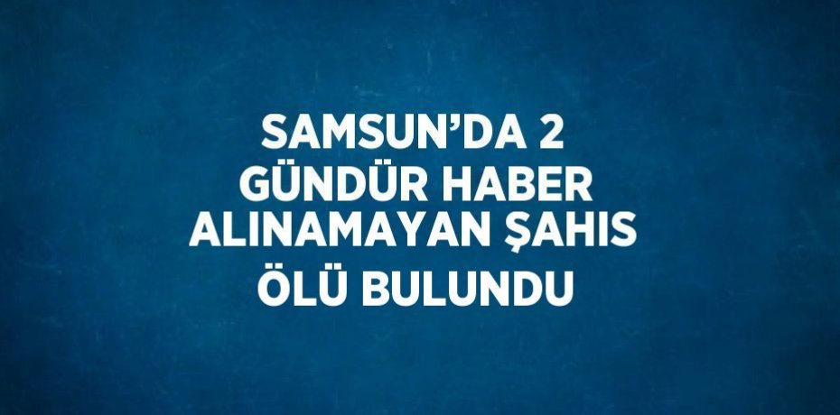 SAMSUN’DA 2 GÜNDÜR HABER ALINAMAYAN ŞAHIS ÖLÜ BULUNDU
