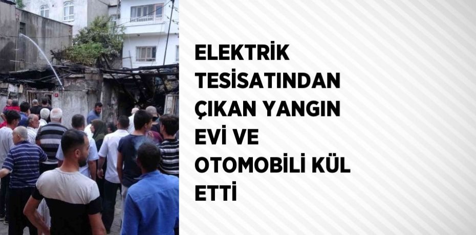 ELEKTRİK TESİSATINDAN ÇIKAN YANGIN EVİ VE OTOMOBİLİ KÜL ETTİ