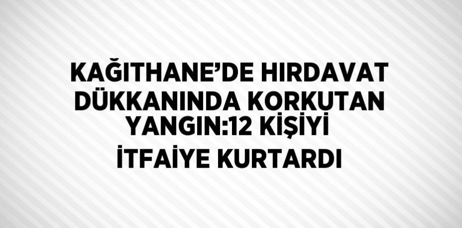 KAĞITHANE’DE HIRDAVAT DÜKKANINDA KORKUTAN YANGIN:12 KİŞİYİ İTFAİYE KURTARDI