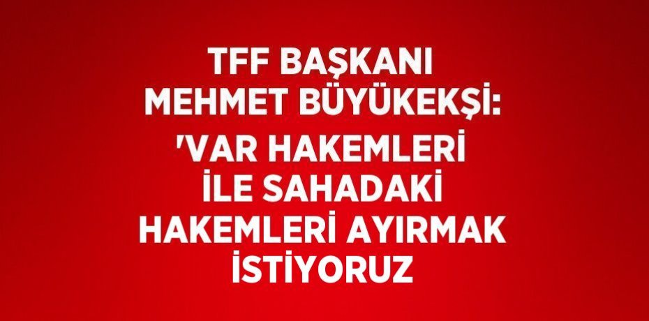 TFF BAŞKANI MEHMET BÜYÜKEKŞİ: 'VAR HAKEMLERİ İLE SAHADAKİ HAKEMLERİ AYIRMAK İSTİYORUZ