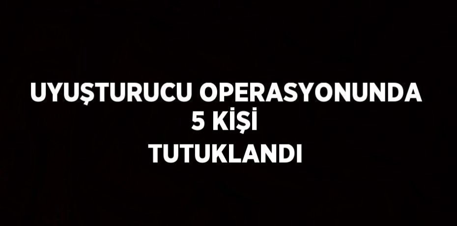 UYUŞTURUCU OPERASYONUNDA 5 KİŞİ TUTUKLANDI