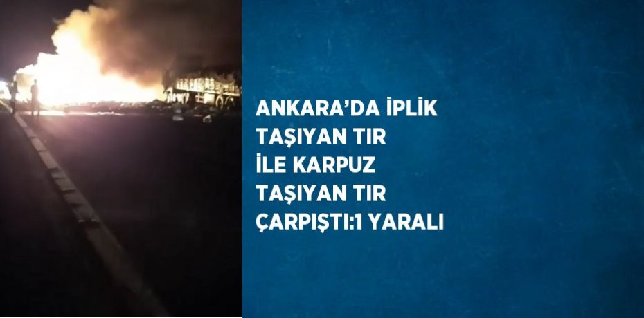 ANKARA’DA İPLİK TAŞIYAN TIR İLE KARPUZ TAŞIYAN TIR ÇARPIŞTI:1 YARALI