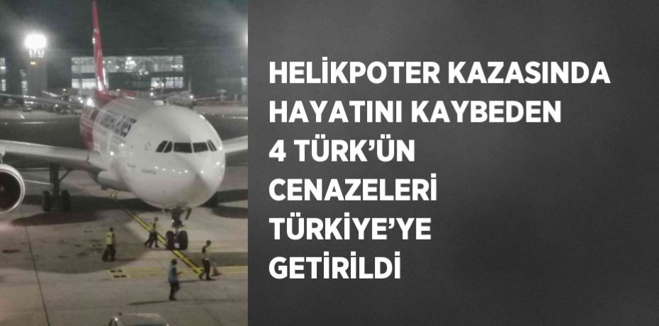 HELİKPOTER KAZASINDA HAYATINI KAYBEDEN 4 TÜRK’ÜN CENAZELERİ TÜRKİYE’YE GETİRİLDİ