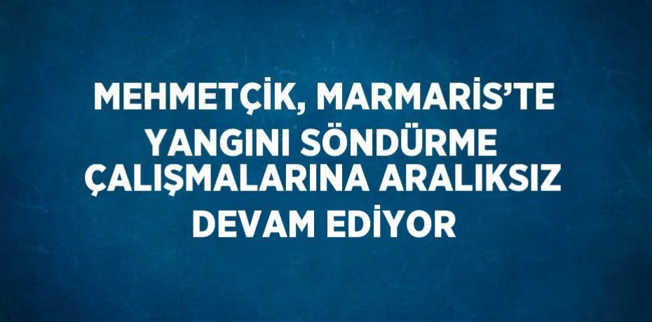 MEHMETÇİK, MARMARİS’TE YANGINI SÖNDÜRME ÇALIŞMALARINA ARALIKSIZ DEVAM EDİYOR