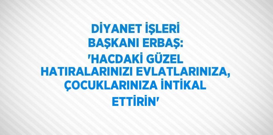DİYANET İŞLERİ BAŞKANI ERBAŞ: 'HACDAKİ GÜZEL HATIRALARINIZI EVLATLARINIZA, ÇOCUKLARINIZA İNTİKAL ETTİRİN'