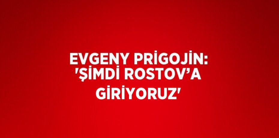EVGENY PRİGOJİN: 'ŞİMDİ ROSTOV’A GİRİYORUZ'