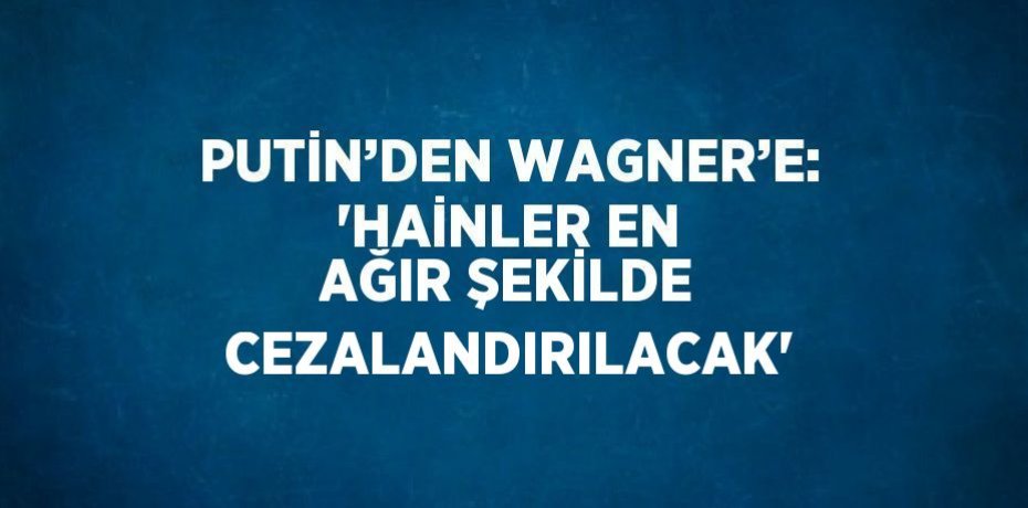 PUTİN’DEN WAGNER’E: 'HAİNLER EN AĞIR ŞEKİLDE CEZALANDIRILACAK'