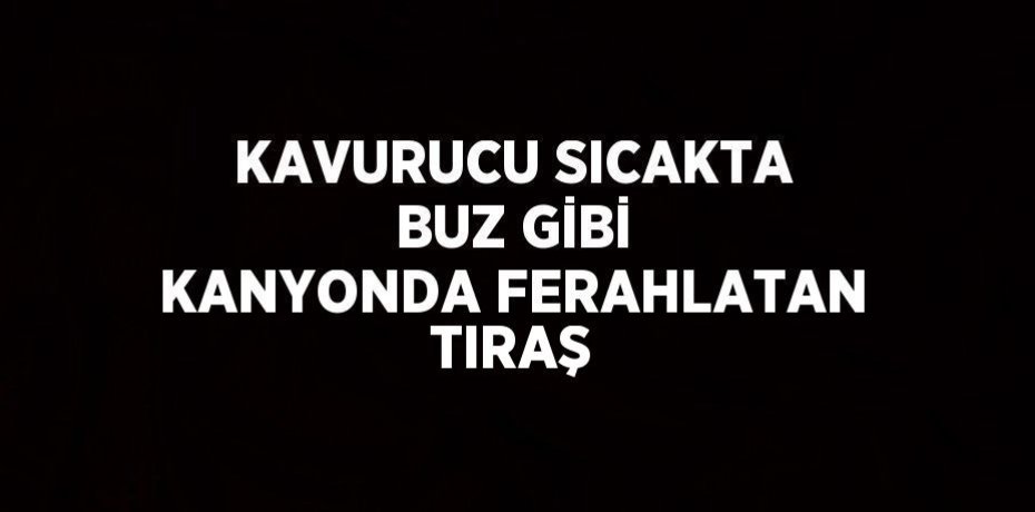 KAVURUCU SICAKTA BUZ GİBİ KANYONDA FERAHLATAN TIRAŞ