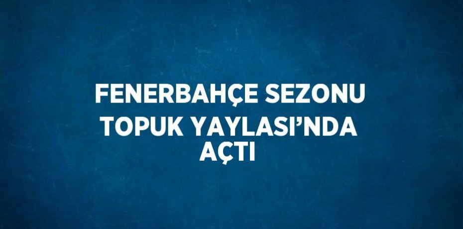 FENERBAHÇE SEZONU TOPUK YAYLASI’NDA AÇTI