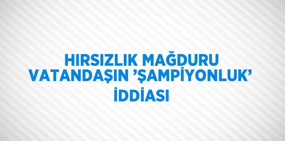 HIRSIZLIK MAĞDURU VATANDAŞIN ’ŞAMPİYONLUK’ İDDİASI