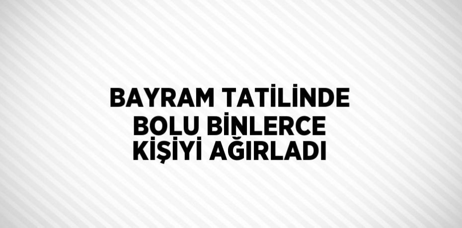 BAYRAM TATİLİNDE BOLU BİNLERCE KİŞİYİ AĞIRLADI