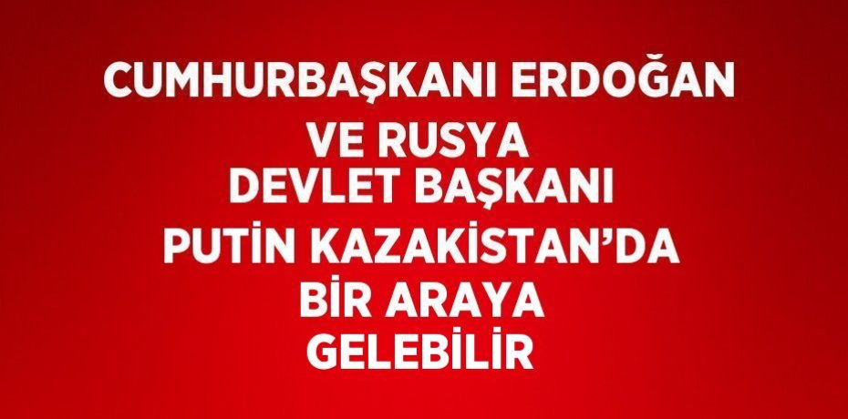 CUMHURBAŞKANI ERDOĞAN VE RUSYA DEVLET BAŞKANI PUTİN KAZAKİSTAN’DA BİR ARAYA GELEBİLİR