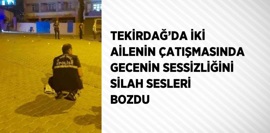 TEKİRDAĞ’DA İKİ AİLENİN ÇATIŞMASINDA GECENİN SESSİZLİĞİNİ SİLAH SESLERİ BOZDU